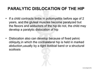 PARALYTIC DISLOCATION OF THE HIP
• If a child contracts limbs in poliomyelitis before age of 2
years, and the gluteal muscles become paralyzed but
the flexors and adductors of the hip do not, the child may
develop a paralytic dislocation of hip
• Dislocation also can develop because of fixed pelvic
obliquity,in which the contralateral hip is held in marked
abduction,usually by a tight iliotibial band or a structural
scoliosis
 
