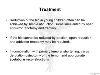 Treatment
• Reduction of the hip in young children often can be
achieved by simple abduction, sometimes aided by open
adductor tenotomy and traction
• If the hip cannot be reduced by traction, open reduction
and adductor tenotomy may be required,
• In combination with primary femoral shortening, varus
derotation osteotomy of the femur, and appropriate
acetabular reconstructions
 