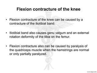 Flexion contracture of the knee
• Flexion contracture of the knee can be caused by a
contracture of the iliotibial band.
• Iliotibial band also causes genu valgum and an external
rotation deformity of the tibia on the femur.
• Flexion contracture also can be caused by paralysis of
the quadriceps muscle when the hamstrings are normal
or only partially paralyzed.
 