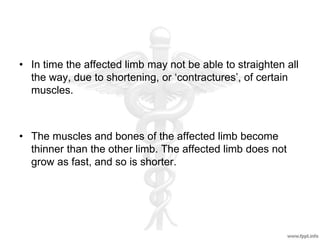 • In time the affected limb may not be able to straighten all
the way, due to shortening, or ‘contractures’, of certain
muscles.
• The muscles and bones of the affected limb become
thinner than the other limb. The affected limb does not
grow as fast, and so is shorter.
 