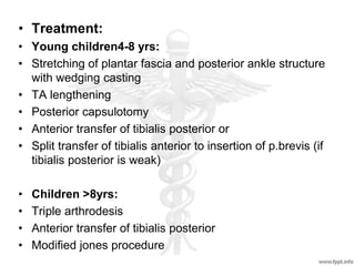 • Treatment:
• Young children4-8 yrs:
• Stretching of plantar fascia and posterior ankle structure
with wedging casting
• TA lengthening
• Posterior capsulotomy
• Anterior transfer of tibialis posterior or
• Split transfer of tibialis anterior to insertion of p.brevis (if
tibialis posterior is weak)
• Children >8yrs:
• Triple arthrodesis
• Anterior transfer of tibialis posterior
• Modified jones procedure
 