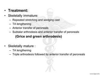 • Treatment:
• Skeletally immature:
– Repeated stretching and wedging cast
– TA lengthening
– Anterior transfer of peroneals
– Subtalar arthrodesis and anterior transfer of peroneals
(Grice and green arthrodesis)
• Skeletally mature :
– TA lengthening
– Triple arthrodesis followed by anterior transfer of peroneals
 