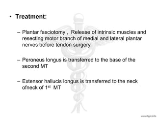 • Treatment:
– Plantar fasciotomy , Release of intrinsic muscles and
resecting motor branch of medial and lateral plantar
nerves before tendon surgery
– Peroneus longus is transferred to the base of the
second MT
– Extensor hallucis longus is transferred to the neck
ofneck of 1st MT
 