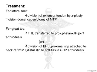 Treatment:
For lateral toes:
division of extensor tendon by z-plasty
incision,dorsal capsulotomy of MTP
For great toe:
FHL transferred to prox.phalanx,IP joint
arthrodesis
(or)
division of EHL ,proximal slip attached to
neck of 1st MT,distal slip to soft tissues+ IP arthrodesis
 