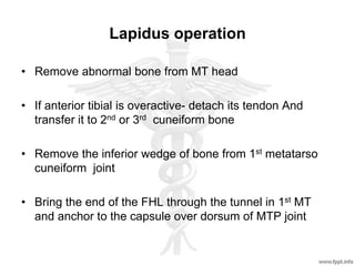 Lapidus operation
• Remove abnormal bone from MT head
• If anterior tibial is overactive- detach its tendon And
transfer it to 2nd or 3rd cuneiform bone
• Remove the inferior wedge of bone from 1st metatarso
cuneiform joint
• Bring the end of the FHL through the tunnel in 1st MT
and anchor to the capsule over dorsum of MTP joint
 