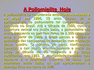 A Poliomielite  Hoje A poliomielite foi considerada  erradicada no mundo e no Brasil em 1994 , 19 anos depois de  a epidemiologia da poliomielite ter começado a ser estudada no Brasil. Até a década de 1980, como a cobertura vacinal era muito baixa, a poliomielite era muito frequente no país (em torno de 2.300 casos por ano). A partir de 1980, o Brasil passou a utilizar a estratégia das campanhas de vacinação com mudança desse quadro. O número de casos confirmados começou a cair muito acentuadamente a partir do início da década de 80 chegando a 45 casos notificados, em 1983. A mortalidade também caiu bastante e a letalidade (número de casos que morreram entre todos os que apresentaram a doença) ficou em torno de 14%. 