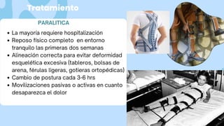 Tratamiento
PARALITICA
La mayoría requiere hospitalización
Reposo físico completo en entorno
tranquilo las primeras dos semanas
Alineación correcta para evitar deformidad
esquelética excesiva (tableros, bolsas de
arena, férulas ligeras, gotieras ortopédicas)
Cambio de postura cada 3-6 hrs
Movilizaciones pasivas o activas en cuanto
desaparezca el dolor
 