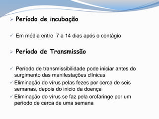  Período de incubação
 Em média entre 7 a 14 dias após o contágio
 Período de Transmissão
 Período de transmissibilidade pode iniciar antes do
surgimento das manifestações clínicas
 Eliminação do vírus pelas fezes por cerca de seis
semanas, depois do inicio da doença
 Eliminação do vírus se faz pela orofaringe por um
período de cerca de uma semana
 