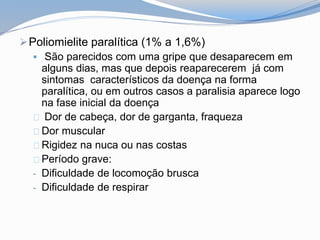 Poliomielite paralítica (1% a 1,6%)
 São parecidos com uma gripe que desaparecem em
alguns dias, mas que depois reaparecerem já com
sintomas característicos da doença na forma
paralítica, ou em outros casos a paralisia aparece logo
na fase inicial da doença
Dor de cabeça, dor de garganta, fraqueza
Dor muscular
Rigidez na nuca ou nas costas
Período grave:
- Dificuldade de locomoção brusca
- Dificuldade de respirar
 