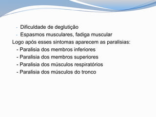 - Dificuldade de deglutição
- Espasmos musculares, fadiga muscular
Logo após esses sintomas aparecem as paralisias:
- Paralisia dos membros inferiores
- Paralisia dos membros superiores
- Paralisia dos músculos respiratórios
- Paralisia dos músculos do tronco
 