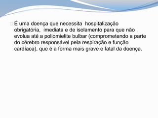É uma doença que necessita hospitalização
obrigatória, imediata e de isolamento para que não
evolua até a poliomielite bulbar (comprometendo a parte
do cérebro responsável pela respiração e função
cardíaca), que é a forma mais grave e fatal da doença.
 