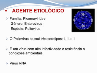  AGENTE ETIOLÓGICO
 Familía: Picornaviridae
Gênero: Enterovirus
Espécie: Poliovirus
 O Poliovirus possui três sorotipos: I, II e III
 É um vírus com alta infectividade e resistência a
condições ambientais
 Vírus RNA
 