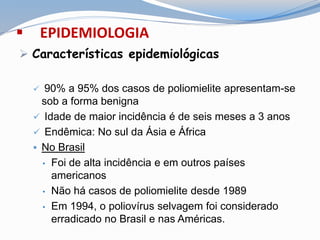  EPIDEMIOLOGIA
 Características epidemiológicas
 90% a 95% dos casos de poliomielite apresentam-se
sob a forma benigna
 Idade de maior incidência é de seis meses a 3 anos
 Endêmica: No sul da Ásia e África
 No Brasil
• Foi de alta incidência e em outros países
americanos
• Não há casos de poliomielite desde 1989
• Em 1994, o poliovírus selvagem foi considerado
erradicado no Brasil e nas Américas.
 