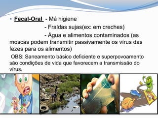  Fecal-Oral - Má higiene
- Fraldas sujas(ex: em creches)
- Água e alimentos contaminados (as
moscas podem transmitir passivamente os vírus das
fezes para os alimentos)
OBS: Saneamento básico deficiente e superpovoamento
são condições de vida que favorecem a transmissão do
vírus.
 