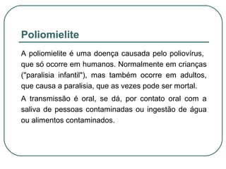 Poliomielite
A poliomielite é uma doença causada pelo poliovírus,
que só ocorre em humanos. Normalmente em crianças
("paralisia infantil"), mas também ocorre em adultos,
que causa a paralisia, que as vezes pode ser mortal.
A transmissão é oral, se dá, por contato oral com a
saliva de pessoas contaminadas ou ingestão de água
ou alimentos contaminados.
 