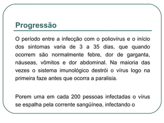 Progressão
O período entre a infecção com o poliovírus e o início
dos sintomas varia de 3 a 35 dias, que quando
ocorrem são normalmente febre, dor de garganta,
náuseas, vômitos e dor abdominal. Na maioria das
vezes o sistema imunológico destrói o vírus logo na
primeira faze antes que ocorra a paralisia.
Porem uma em cada 200 pessoas infectadas o vírus
se espalha pela corrente sangüínea, infectando o
 