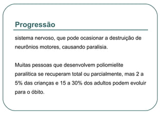 Progressão
sistema nervoso, que pode ocasionar a destruição de
neurônios motores, causando paralisia.
Muitas pessoas que desenvolvem poliomielite
paralítica se recuperam total ou parcialmente, mas 2 a
5% das crianças e 15 a 30% dos adultos podem evoluir
para o óbito.
 