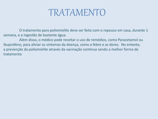 TRATAMENTO
O tratamento para poliomielite deve ser feito com o repouso em casa, durante 1
semana, e a ingestão de bastante água.
Além disso, o médico pode receitar o uso de remédios, como Paracetamol ou
Ibuprofeno, para aliviar os sintomas da doença, como a febre e as dores. No entanto,
a prevenção da poliomielite através da vacinação continua sendo a melhor forma de
tratamento.
 