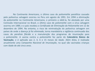 No Continente Americano, o último caso de poliomielite paralítica causado
pelo poliovírus selvagem ocorreu no Peru em agosto de 1991. Em 1994 a eliminação
da poliomielite no Continente Americano, o primeiro a obtê-la, foi atestada por uma
Comissão Internacional no Brasil, o último caso de poliomielite com o vírus selvagem
ocorreu em 1989, e o país recebeu o Certificado de Eliminação da Poliomielite em 12 de
dezembro de 1994. No entanto, o risco de reintrodução do poliovírus selvagem em
países de onde a doença já foi eliminada, torna mandatória a vigilância continuada dos
casos de paralisia flácida e a manutenção dos programas de imunização para
a poliomielite. A vacina contra a poliomielite faz parte do Calendário Básico de
Vacinação, e é aplicada aos 2, 4, 6 e 15 meses de idade. Além disto, é realizada
anualmente uma Campanha Nacional de Imunização, na qual são vacinadas crianças
com idade de até cinco anos.
 