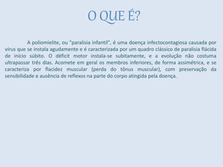O QUE É?
A poliomielite, ou "paralisia infantil", é uma doença infectocontagiosa causada por
vírus que se instala agudamente e é caracterizada por um quadro clássico de paralisia flácida
de início súbito. O déficit motor instala-se subitamente, e a evolução não costuma
ultrapassar três dias. Acomete em geral os membros inferiores, de forma assimétrica, e se
caracteriza por flacidez muscular (perda do tônus muscular), com preservação da
sensibilidade e ausência de reflexos na parte do corpo atingida pela doença.
 