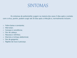 SINTOMAS
Os sintomas de poliomielite surgem na maioria dos casos 3 dias após o contato
com o vírus, porém, podem surgir até 35 dias após a infecção e, normalmente incluem:
o Febre baixa e constante;
o Mal-estar;
o Cansaço e sonolência;
o Dor de cabeça;
o Náuseas e vômitos;
o Diarreia e inchaço abdominal;
o Dor de garganta;
o Rigidez da nuca e pescoço.
 