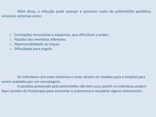 Além disso, a infecção pode avançar e provocar casos de poliomielite paralítica,
incluindo sintomas como:
o Contrações musculares e espasmos, que dificultam o andar;
o Flacidez dos membros inferiores;
o Hipersensibilidade ao toque;
o Dificuldade para engolir.
Os indivíduos com estes sintomas e sinais devem ser levados para o hospital para
serem avaliados por um neurologista.
A paralisia provocada pela poliomielite não tem cura, porém os indivíduos podem
fazer sessões de fisioterapia para aumentar a autonomia e recuperar alguns movimentos.
 