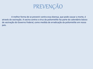 PREVENÇÃO
A melhor forma de se prevenir contra essa doença, que pode causar a morte, é
através da vacinação. A vacina contra o vírus da poliomielite faz parte do calendário básico
de vacinação do Governo Federal, como medida de erradicação da poliomielite em nosso
país.
 