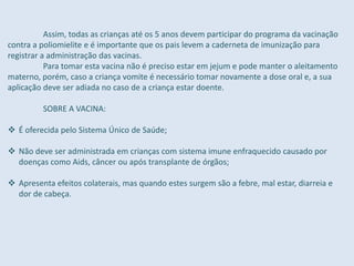 Assim, todas as crianças até os 5 anos devem participar do programa da vacinação
contra a poliomielite e é importante que os pais levem a caderneta de imunização para
registrar a administração das vacinas.
Para tomar esta vacina não é preciso estar em jejum e pode manter o aleitamento
materno, porém, caso a criança vomite é necessário tomar novamente a dose oral e, a sua
aplicação deve ser adiada no caso de a criança estar doente.
SOBRE A VACINA:
 É oferecida pelo Sistema Único de Saúde;
 Não deve ser administrada em crianças com sistema imune enfraquecido causado por
doenças como Aids, câncer ou após transplante de órgãos;
 Apresenta efeitos colaterais, mas quando estes surgem são a febre, mal estar, diarreia e
dor de cabeça.
 