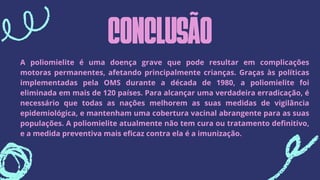 CONCLUSÃO
A poliomielite é uma doença grave que pode resultar em complicações
motoras permanentes, afetando principalmente crianças. Graças às políticas
implementadas pela OMS durante a década de 1980, a poliomielite foi
eliminada em mais de 120 países. Para alcançar uma verdadeira erradicação, é
necessário que todas as nações melhorem as suas medidas de vigilância
epidemiológica, e mantenham uma cobertura vacinal abrangente para as suas
populações. A poliomielite atualmente não tem cura ou tratamento definitivo,
e a medida preventiva mais eficaz contra ela é a imunização.
 