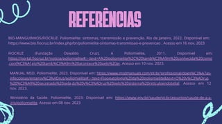 REFERÊNCIAS
BIO-MANGUINHOS/FIOCRUZ. Poliomielite: sintomas, transmissão e prevenção. Rio de Janeiro, 2022. Disponível em:
https://www.bio.fiocruz.br/index.php/br/poliomielite-sintomas-transmissao-e-prevencao . Acesso em 16 nov. 2023
FIOCRUZ (Fundação Oswaldo Cruz). A Poliomielite, 2011. Disponível em:
https://portal.fiocruz.br/noticia/poliomielite#:~:text=A%20poliomielite%2C%20tamb%C3%A9m%20conhecida%20como
,cont%C3%A1gio%20tamb%C3%A9m%20acontece%20pelo%20ar. Acesso em 10 nov. 2023.
MANUAL MSD. Poliomielite, 2023. Disponível em: https://www.msdmanuals.com/pt-br/profissional/doen%C3%A7as-
infecciosas/enterov%C3%ADrus/poliomielite#:~:text=Fisiopatologia%20da%20poliomielite&text=O%20v%C3%ADrus
%20%C3%A9%20secretado%20pela,do%20v%C3%ADrus%20pelo%20sistema%20reticuloendotelial. Acesso em 12
nov. 2023.
Ministério da Saúde. Poliomielite, 2023. Disponível em: https://www.gov.br/saude/pt-br/assuntos/saude-de-a-a-
z/p/poliomielite. Acesso em 08 nov. 2023
 