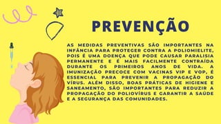 PREVENÇÃO
AS MEDIDAS PREVENTIVAS SÃO IMPORTANTES NA
INFÂNCIA PARA PROTEGER CONTRA A POLIOMIELITE,
POIS É UMA DOENÇA QUE PODE CAUSAR PARALISIA
PERMANENTE E É MAIS FACILMENTE CONTRAÍDA
DURANTE OS PRIMEIROS ANOS DE VIDA. A
IMUNIZAÇÃO PRECOCE COM VACINAS VIP E VOP, É
ESSENCIAL PARA PREVENIR A PROPAGAÇÃO DO
VÍRUS. ALÉM DISSO, BOAS PRÁTICAS DE HIGIENE E
SANEAMENTO, SÃO IMPORTANTES PARA REDUZIR A
PROPAGAÇÃO DO POLIOVÍRUS E GARANTIR A SAÚDE
E A SEGURANÇA DAS COMUNIDADES.
 