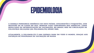 EPIDEMIOLOGIA
A DOENÇA PERMANECE ENDÊMICA EM DOIS PAÍSES: AFEGANISTÃO E PAQUISTÃO, COM
REGISTRO DE 05 CASOS EM 2021. NENHUM CASO CONFIRMADO NAS AMÉRICAS. COMO
RESULTADO DA INTENSIFICAÇÃO DA VACINAÇÃO, NO BRASIL NÃO HÁ CIRCULAÇÃO DE
POLIOVÍRUS SELVAGEM (DA POLIOMIELITE) DESDE 1989.
ATUALMENTE, A POLIOMIELITE É UMA DOENÇA RARA EM TODO O MUNDO, GRAÇAS AOS
ESFORÇOS DE PROGRAMAS DE VACINAÇÃO EM MASSA
 
