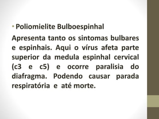 •Poliomielite Bulboespinhal
Apresenta tanto os sintomas bulbares
e espinhais. Aqui o vírus afeta parte
superior da medula espinhal cervical
(c3 e c5) e ocorre paralisia do
diafragma. Podendo causar parada
respiratória e até morte.
 