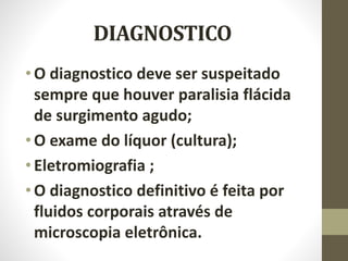 DIAGNOSTICO
•O diagnostico deve ser suspeitado
sempre que houver paralisia flácida
de surgimento agudo;
•O exame do líquor (cultura);
•Eletromiografia ;
•O diagnostico definitivo é feita por
fluidos corporais através de
microscopia eletrônica.
 