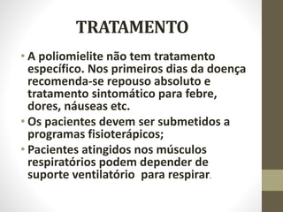 TRATAMENTO
• A poliomielite não tem tratamento
específico. Nos primeiros dias da doença
recomenda-se repouso absoluto e
tratamento sintomático para febre,
dores, náuseas etc.
• Os pacientes devem ser submetidos a
programas fisioterápicos;
• Pacientes atingidos nos músculos
respiratórios podem depender de
suporte ventilatório para respirar.
 