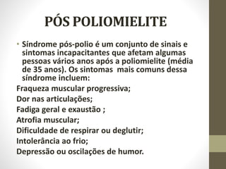 PÓS POLIOMIELITE
• Síndrome pós-polio é um conjunto de sinais e
sintomas incapacitantes que afetam algumas
pessoas vários anos após a poliomielite (média
de 35 anos). Os sintomas mais comuns dessa
síndrome incluem:
Fraqueza muscular progressiva;
Dor nas articulações;
Fadiga geral e exaustão ;
Atrofia muscular;
Dificuldade de respirar ou deglutir;
Intolerância ao frio;
Depressão ou oscilações de humor.
 