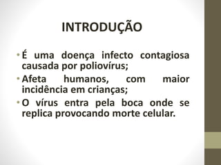 INTRODUÇÃO
•É uma doença infecto contagiosa
causada por poliovírus;
•Afeta humanos, com maior
incidência em crianças;
•O vírus entra pela boca onde se
replica provocando morte celular.
 