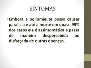 SINTOMAS
•Embora a poliomielite posso causar
paralisia e até a morte em quase 99%
dos casos ela é assintomática e passa
de maneira despercebida ou
disfarçada de outras doenças.
 