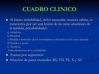 CUADRO CLINICO
 Al inicio: irritabilidad, dolor muscular, manera súbita, se
caracteriza por ser una lesión de las astas anteriores de
la médula, peculiaridades:
a) Asimétrica
b) Proximal
c) Pérdida o limitación de los movimientos voluntarios en las zonas afectada
d) Flacidez o atonía
e) Arreflexia
f) Sin alteraciones de la sensibilidad
 Avanza por segmentos
 Afección de pares craneales: III, VII, IX, X y XI
 