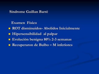 Síndrome Guillan Barrè
Examen Físico
 ROT disminuidos- Abolidos Inicialmente
 Hipersensibilidad al palpar
 Evolución benigna 80% 2-3 semanas
 Recuperaron de Bulbo – M inferiores
 