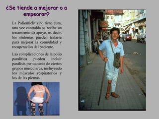 ¿Se tiende a mejorar o a empeorar? La Poliomielitis no tiene cura, una vez contraída se recibe un tratamiento de apoyo, es decir, los síntomas pueden tratarse para mejorar la comodidad y recuperación del paciente.  Las complicaciones de la polio paralítica pueden incluir parálisis permanente de ciertos grupos musculares, incluyendo los músculos respiratorios y los de las piernas.  