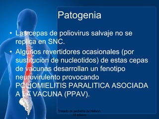 PatogeniaLas cepas de poliovirus salvaje no se replica en SNC.Algunosrevertidoresocasionales (porsustitucion de nucleotidos) de estascepas de vacunasdesarrollan un fenotiponeurovirulentoprovocando POLIOMIELITIS PARALITICA ASOCIADA A LA VACUNA (PPAV).Tratado de pediatria de Nelson. 18 edicion