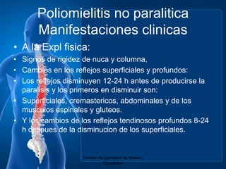 Poliomielitis no paraliticaManifestacionesclinicasA la Explfisica:Signos de rigidez de nuca y columna,Cambios en los reflejossuperficiales y profundos:Los reflejosdisminuyen 12-24 h antes de producirse la paralisis y los primeros en disminuir son:Superficiales, cremastericos,abdominales y de los musculosespinales y gluteos.Y los cambios de los reflejostendinososprofundos 8-24 h despues de la disminucion de los superficiales.Tratado de pediatria de Nelson. 18 edicion