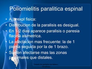 Poliomielitis paraliticaespinalA la explfisica:Distribucion de la paralisisesdesigual.En 1-2 dias apareceparalisis o paresiaflacidaasimetrica.La afectacionmasfrecuente: la de 1 piernaseguidapor la de 1 brazo.Suelenafectarsemaslaszonasproximalesquedistales.Tratado de pediatria de Nelson. 18 edicion