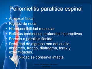Poliomielitis paraliticaespinalA la explfisica:Rigidez de nucaHipersensibilidad muscular ReflejostendinososprofundoshiperactivosParecia o paralisisflacidaDebilidad de algunos mm del cuello, abdomen, tronco, diafragma, torax y extremidades.Sensibilidad se conservaintacta.Tratado de pediatria de Nelson. 18 edicion