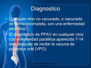 DiagnosticoCualquiernino no vacunado, o vacunado de forma incompleta, con unaenfermedadparalitica.El diagnostico de PPAV en cualquiernino con enfermedadparaliticaaparecida 7-14 dias despues de recibir la vacuna de poliovirus oral (VPO)Tratado de pediatria de Nelson. 18 edicion