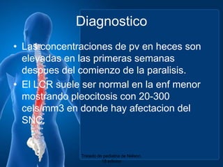 DiagnosticoLas concentraciones de pv en heces son elevadas en lasprimerassemanasdespues del comienzo de la paralisis.El LCR suele ser normal en la enfmenormostrandopleocitosis con 20-300 cels/mm3 en donde hay afectacion del SNC.Tratado de pediatria de Nelson. 18 edicion