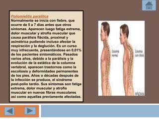 Poliomielitis paralítica
Normalmente se inicia con fiebre, que
ocurre de 5 a 7 días antes que otros
síntomas. Aparecen luego fatiga extrema,
dolor muscular y atrofia muscular que
causa parálisis flácida, proximal y
asimétrica pudiendo incluso afectar la
respiración y la deglución. Es un curso
muy infrecuente, presentándose en 0,01%
de los pacientes sintomáticos. Pasados
varios años, debido a la parálisis y la
evolución de la estática de la columna
vertebral, aparecen trastornos como la
escoliosis y deformidades permanentes
de los pies. Años o décadas después de
la infección se produce, el síndrome
post-polio tardío. Sus síntomas son fatiga
extrema, dolor muscular y atrofia
muscular en nuevas fibras musculares
así como aquellas previamente afectadas.
 