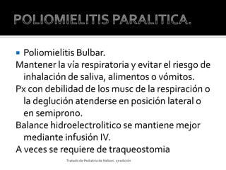  Poliomielitis Bulbar.
Mantener la vía respiratoria y evitar el riesgo de
  inhalación de saliva, alimentos o vómitos.
Px con debilidad de los musc de la respiración o
  la deglución atenderse en posición lateral o
  en semiprono.
Balance hidroelectrolitico se mantiene mejor
  mediante infusión IV.
A veces se requiere de traqueostomia
             Tratado de Pediatría de Nelson. 17 edición
 