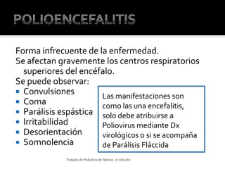 Forma infrecuente de la enfermedad.
Se afectan gravemente los centros respiratorios
  superiores del encéfalo.
Se puede observar:
 Convulsiones
                      Las manifestaciones son
 Coma
                      como las una encefalitis,
 Parálisis espástica solo debe atribuirse a
 Irritabilidad       Poliovirus mediante Dx
 Desorientación      virológicos o si se acompaña
 Somnolencia         de Parálisis Fláccida
             Tratado de Pediatría de Nelson. 17 edición
 